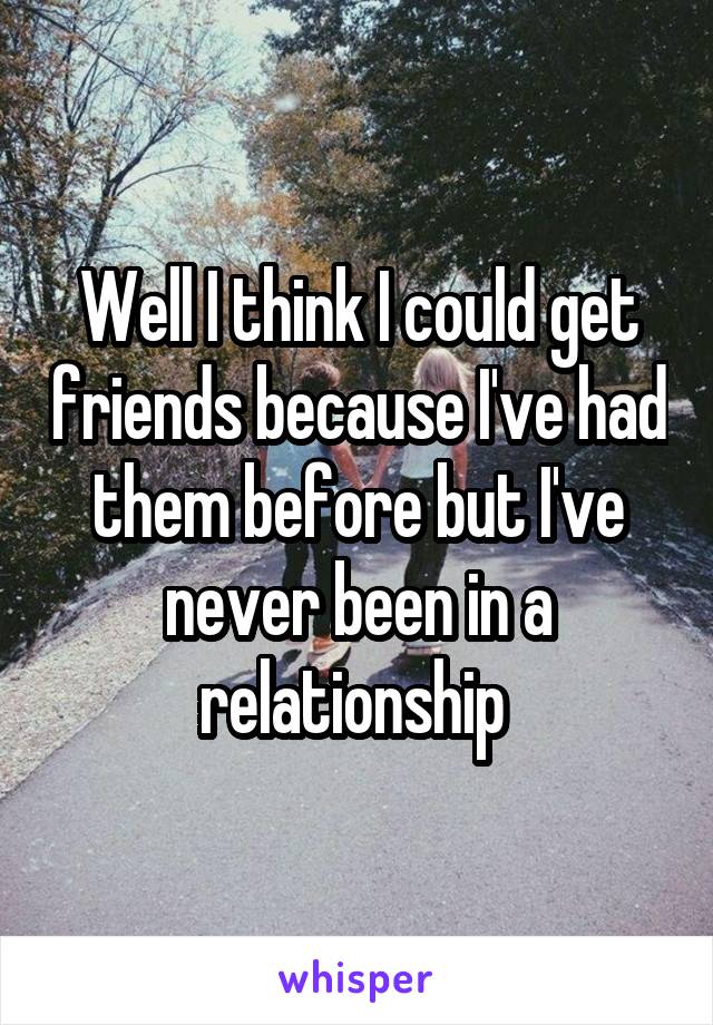 Well I think I could get friends because I've had them before but I've never been in a relationship 