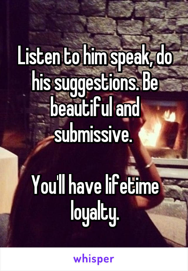 Listen to him speak, do his suggestions. Be beautiful and submissive. 

You'll have lifetime loyalty.