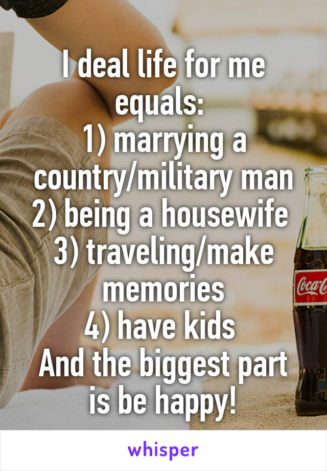 I deal life for me equals: 
1) marrying a country/military man
2) being a housewife 
3) traveling/make memories
4) have kids 
And the biggest part is be happy!