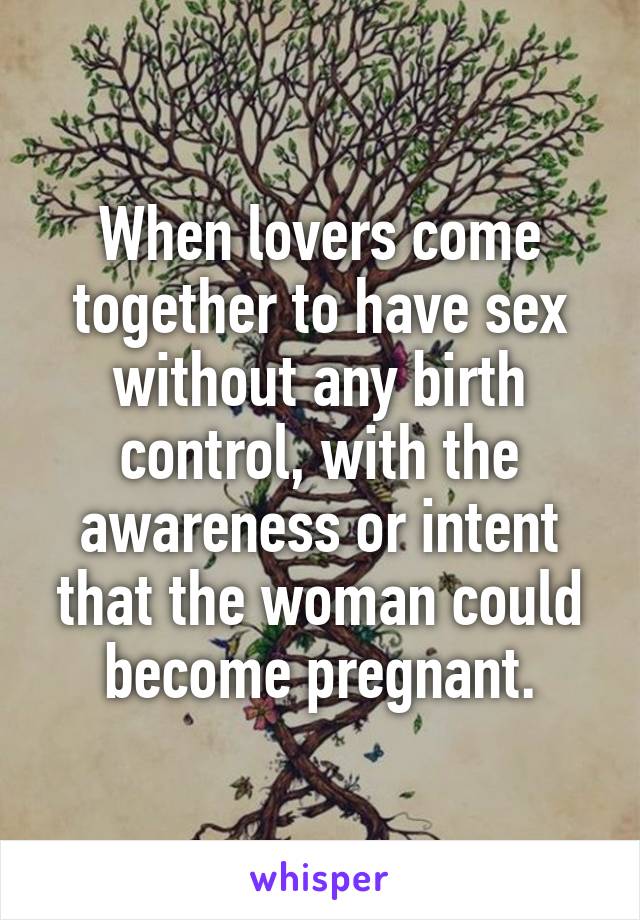 When lovers come together to have sex without any birth control, with the awareness or intent that the woman could become pregnant.