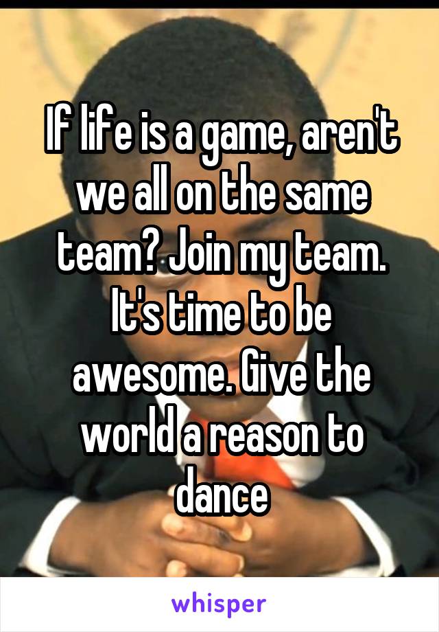 If life is a game, aren't we all on the same team? Join my team. It's time to be awesome. Give the world a reason to dance