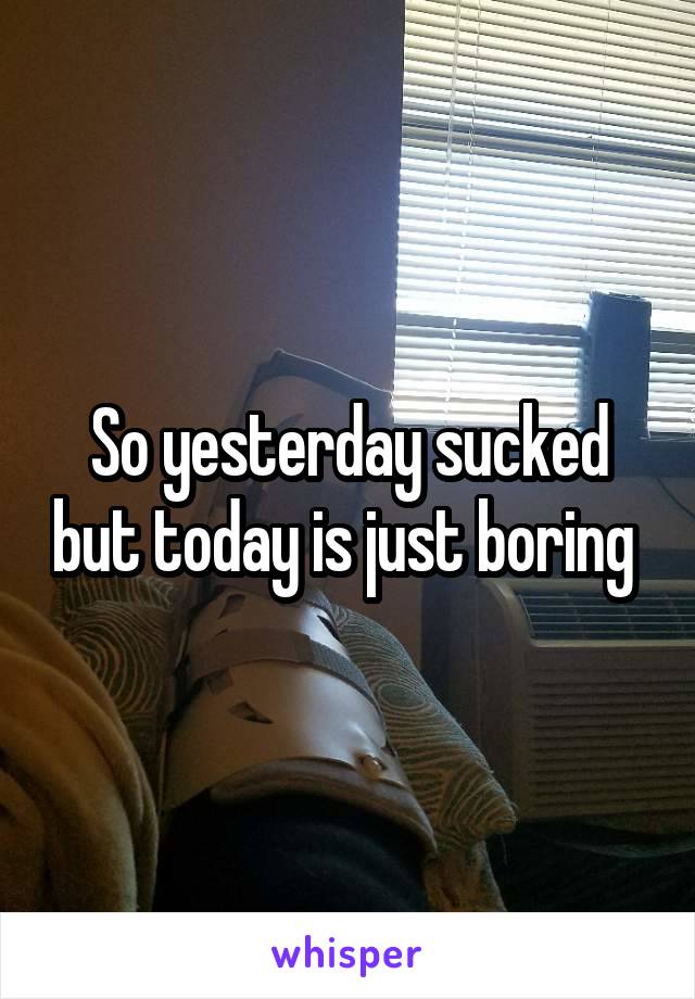 So yesterday sucked but today is just boring 