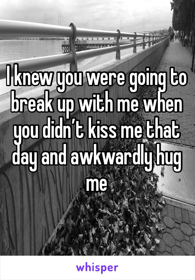 I knew you were going to break up with me when you didn’t kiss me that day and awkwardly hug me 
