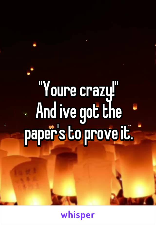 "Youre crazy!"
And ive got the paper's to prove it.