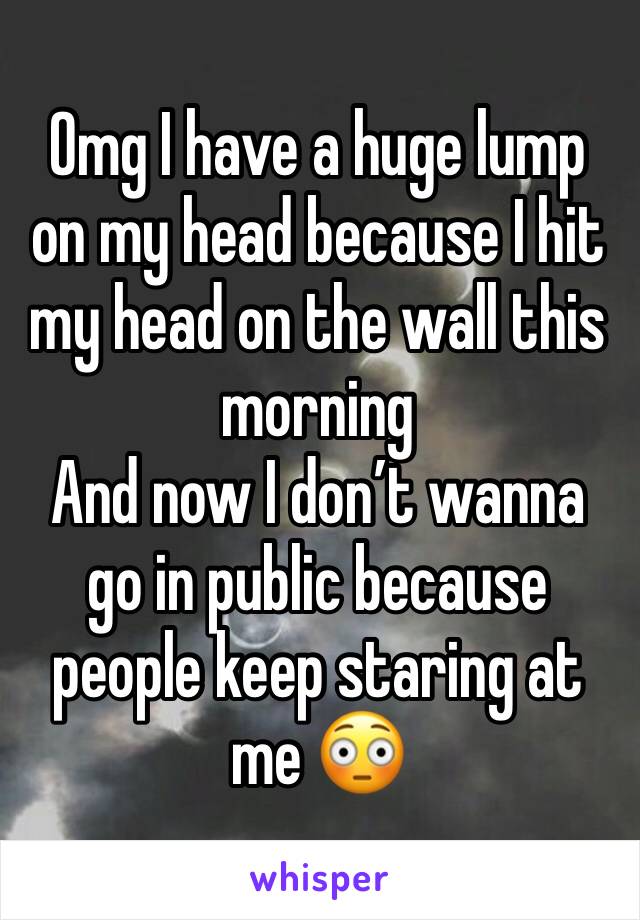 Omg I have a huge lump on my head because I hit my head on the wall this morning 
And now I donâ€™t wanna go in public because people keep staring at me ðŸ˜³