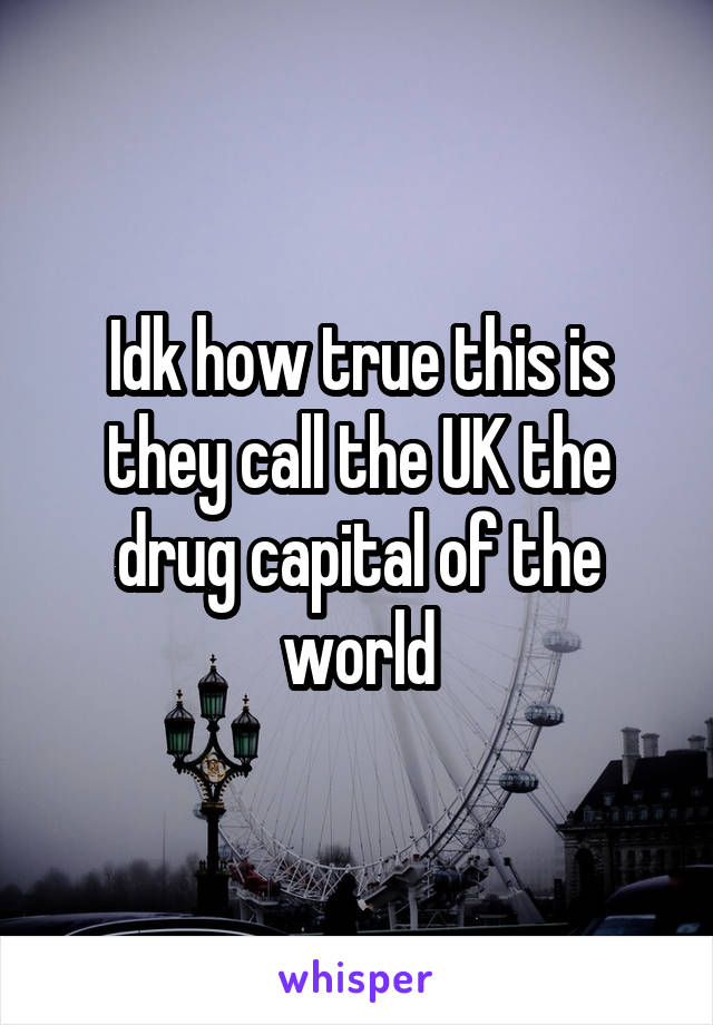 Idk how true this is they call the UK the drug capital of the world