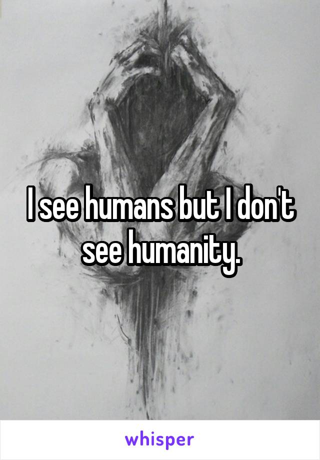 I see humans but I don't see humanity.