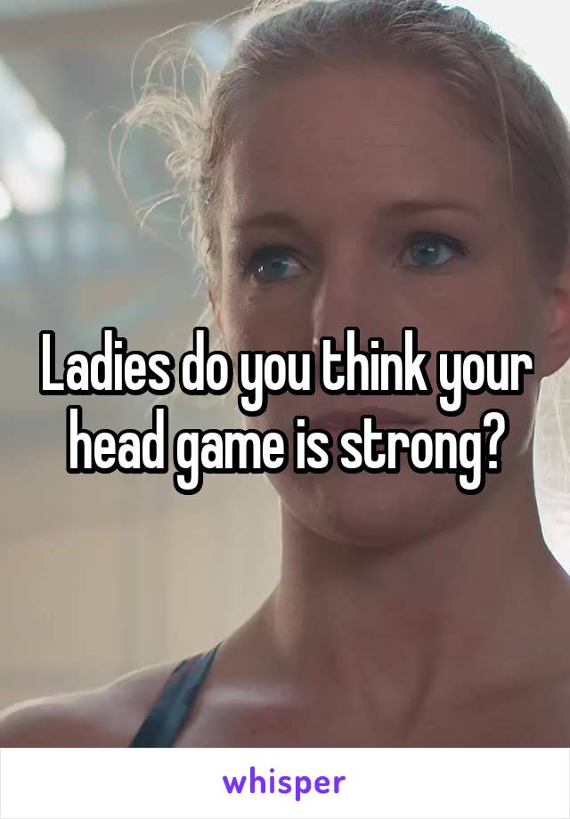 Ladies do you think your head game is strong?