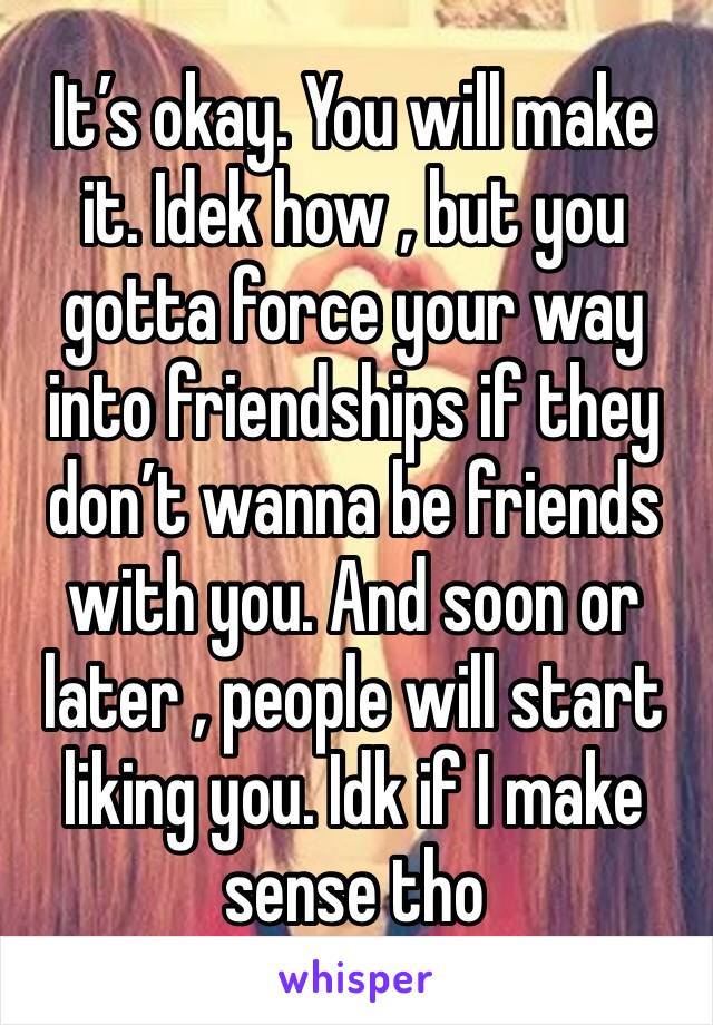 It’s okay. You will make it. Idek how , but you gotta force your way into friendships if they don’t wanna be friends with you. And soon or later , people will start liking you. Idk if I make sense tho