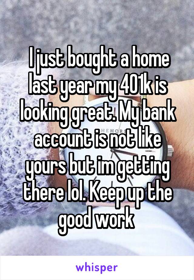  I just bought a home last year my 401k is looking great. My bank account is not like yours but im getting there lol. Keep up the good work 
