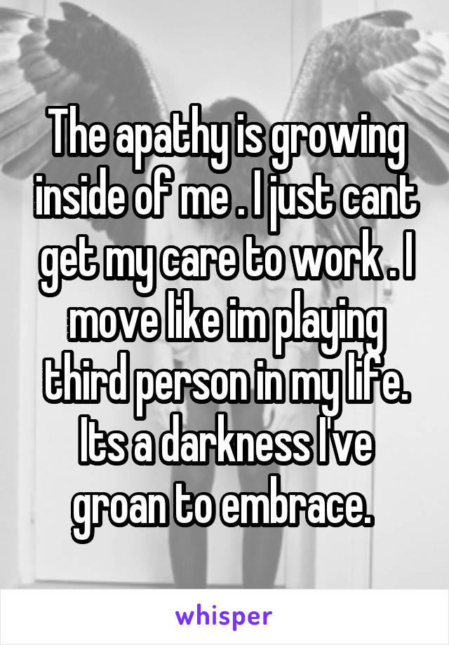 The apathy is growing inside of me . I just cant get my care to work . I move like im playing third person in my life. Its a darkness I've groan to embrace. 