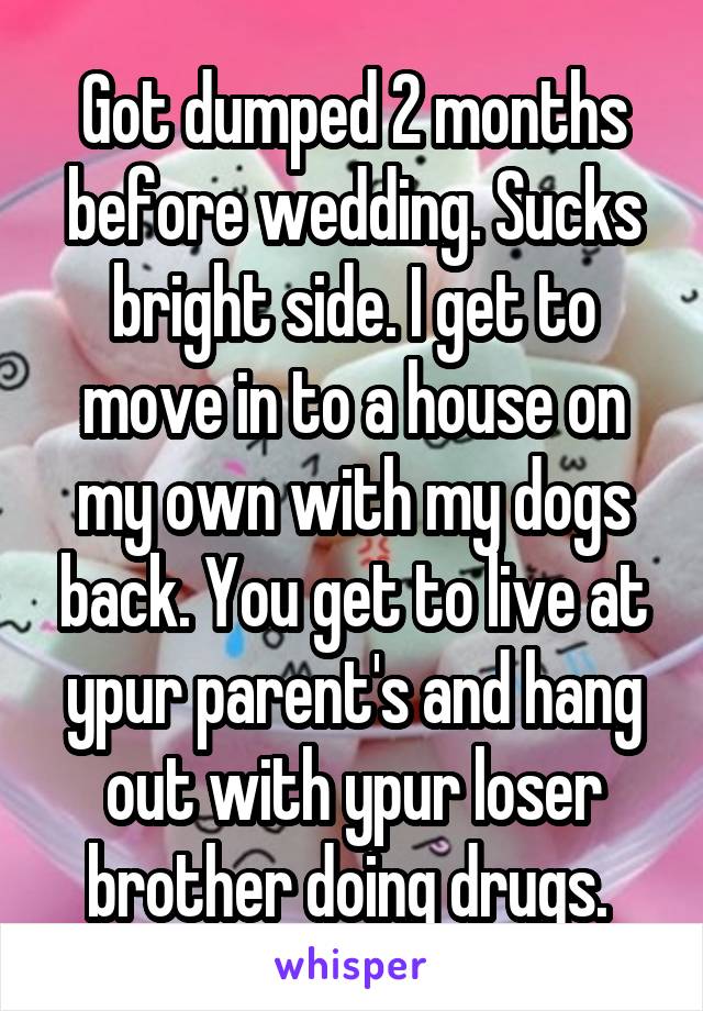 Got dumped 2 months before wedding. Sucks bright side. I get to move in to a house on my own with my dogs back. You get to live at ypur parent's and hang out with ypur loser brother doing drugs. 