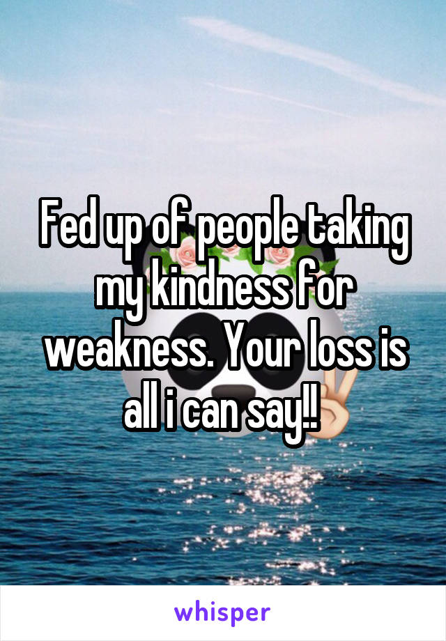 Fed up of people taking my kindness for weakness. Your loss is all i can say!! 