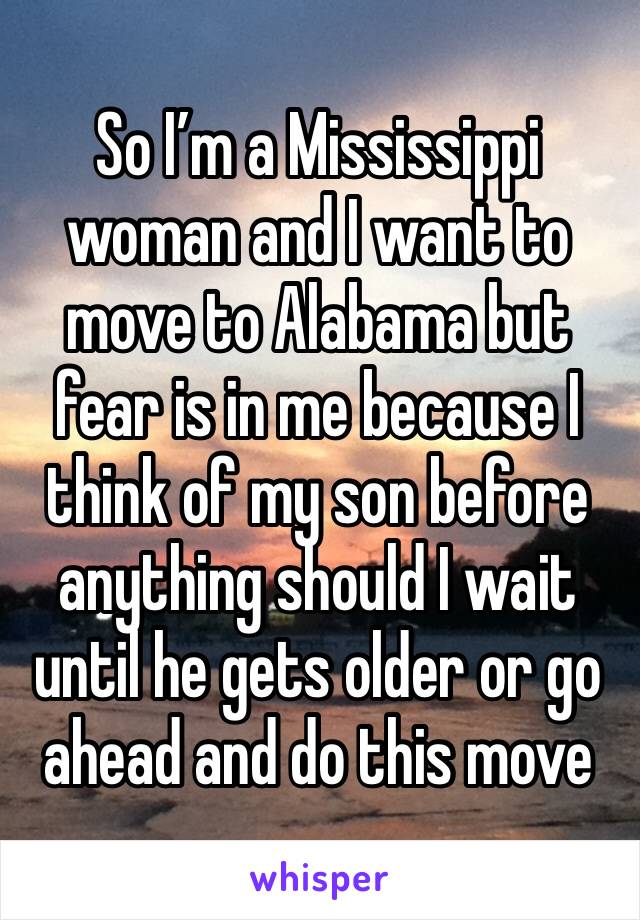 So I’m a Mississippi woman and I want to move to Alabama but fear is in me because I think of my son before anything should I wait until he gets older or go ahead and do this move 