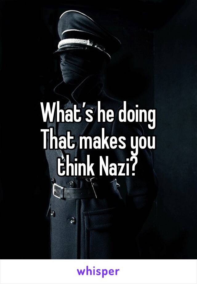 What’s he doing 
That makes you think Nazi?