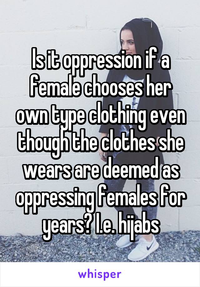 Is it oppression if a female chooses her own type clothing even though the clothes she wears are deemed as oppressing females for years? I.e. hijabs