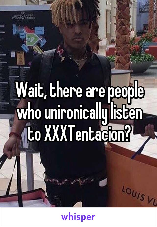 Wait, there are people who unironically listen to XXXTentacion?