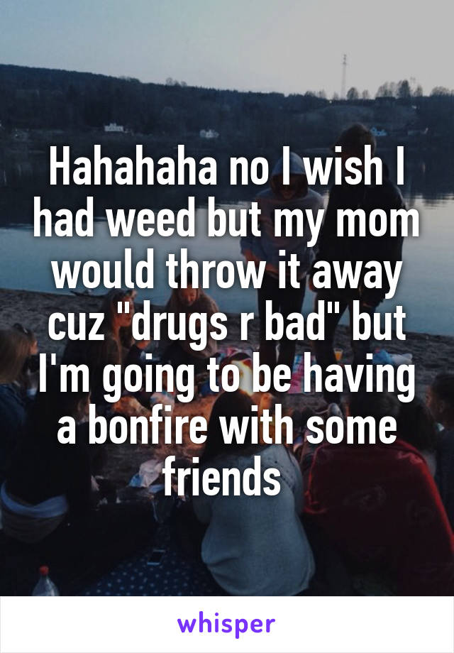 Hahahaha no I wish I had weed but my mom would throw it away cuz "drugs r bad" but I'm going to be having a bonfire with some friends 