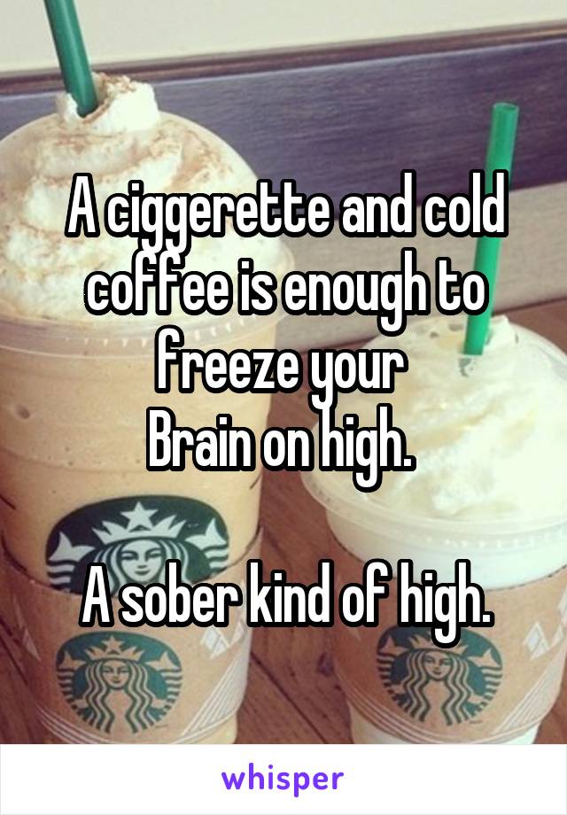 A ciggerette and cold coffee is enough to freeze your 
Brain on high. 

A sober kind of high.