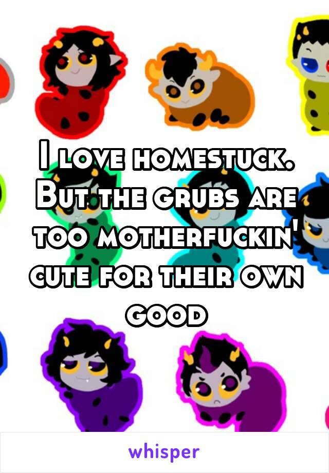 I love homestuck. But the grubs are too motherfuckin' cute for their own good