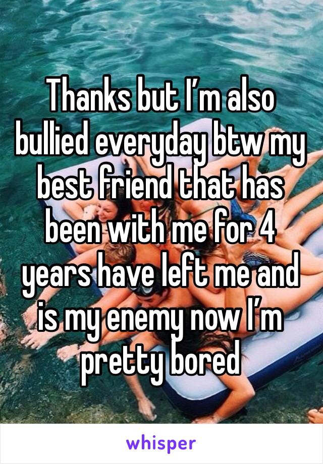 Thanks but I’m also bullied everyday btw my best friend that has been with me for 4 years have left me and is my enemy now I’m pretty bored