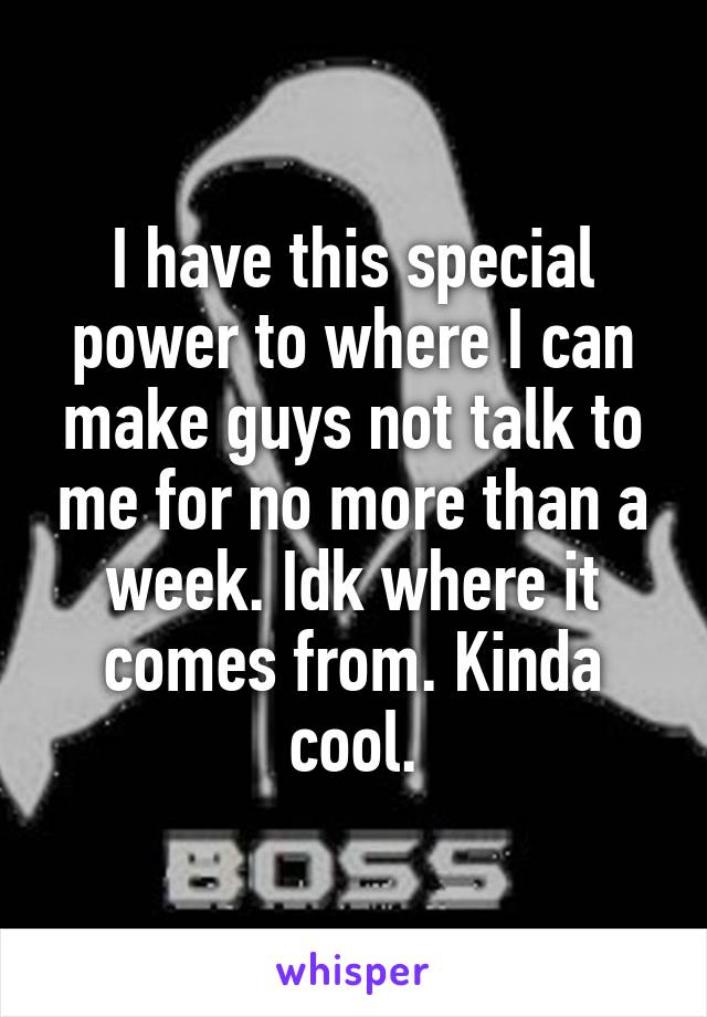 I have this special power to where I can make guys not talk to me for no more than a week. Idk where it comes from. Kinda cool.