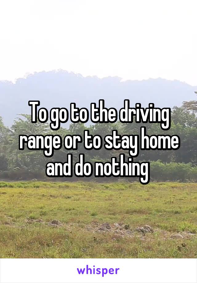 To go to the driving range or to stay home and do nothing 