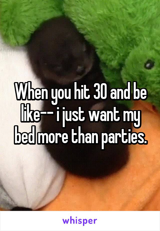 When you hit 30 and be like-- i just want my bed more than parties.
