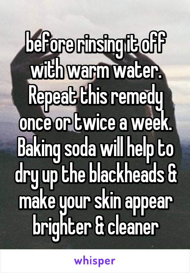      
before rinsing it off with warm water. Repeat this remedy once or twice a week.
Baking soda will help to dry up the blackheads & make your skin appear brighter & cleaner

