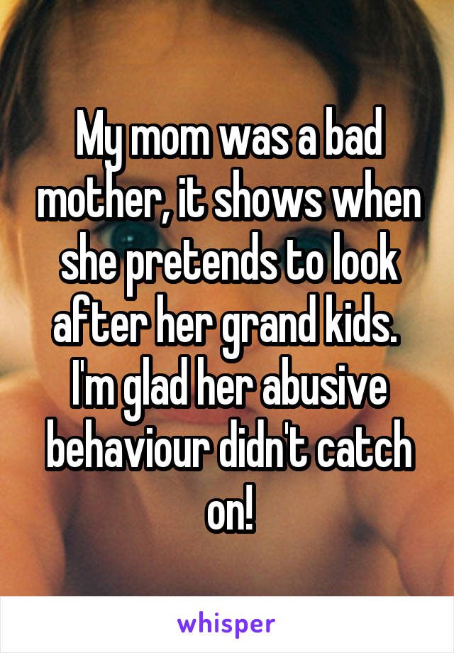 My mom was a bad mother, it shows when she pretends to look after her grand kids. 
I'm glad her abusive behaviour didn't catch on!