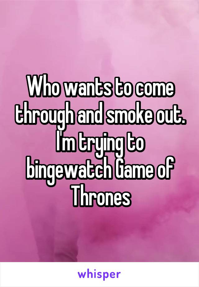 Who wants to come through and smoke out.
I'm trying to bingewatch Game of Thrones