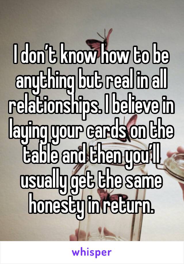 I don’t know how to be anything but real in all relationships. I believe in laying your cards on the table and then you’ll usually get the same honesty in return. 