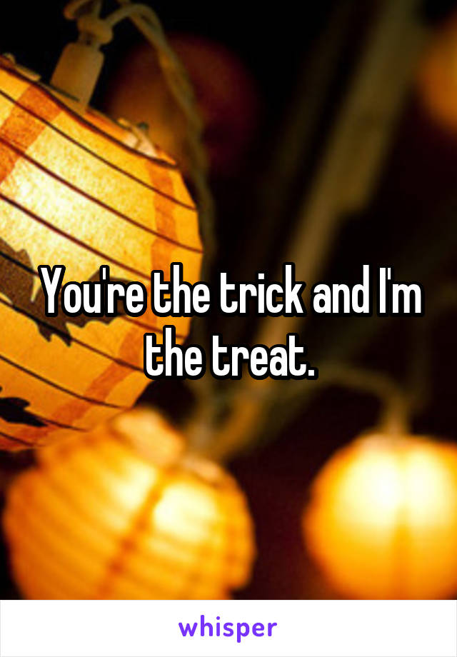 You're the trick and I'm the treat.