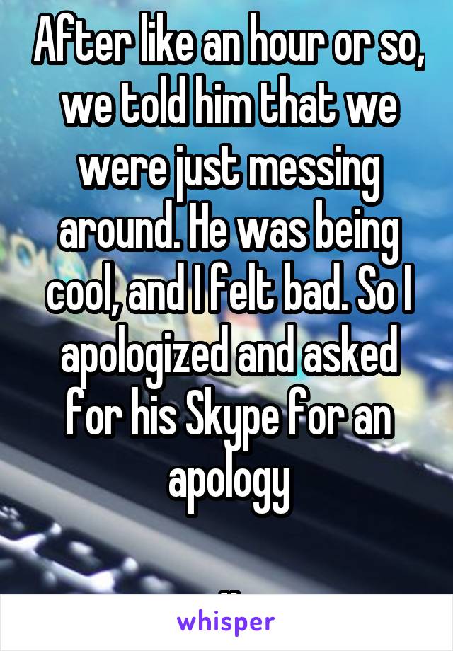 After like an hour or so, we told him that we were just messing around. He was being cool, and I felt bad. So I apologized and asked for his Skype for an apology

x