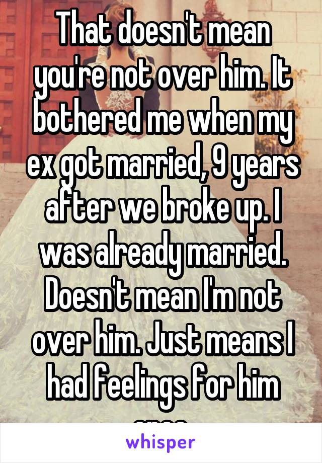 That doesn't mean you're not over him. It bothered me when my ex got married, 9 years after we broke up. I was already married. Doesn't mean I'm not over him. Just means I had feelings for him once.
