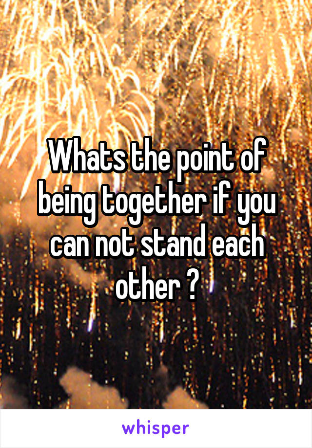 Whats the point of being together if you can not stand each other ?