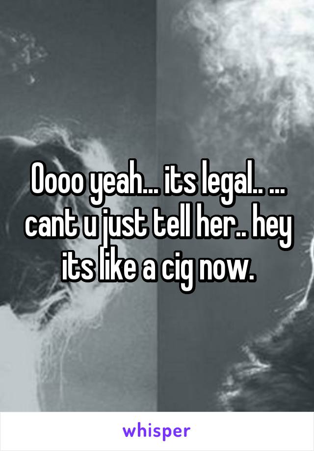Oooo yeah... its legal.. ... cant u just tell her.. hey its like a cig now.