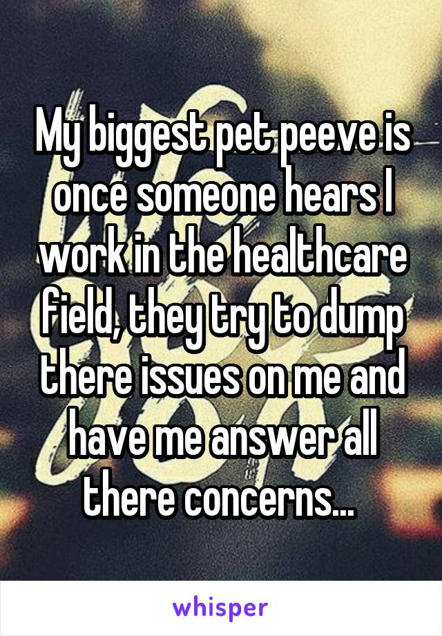 My biggest pet peeve is once someone hears I work in the healthcare field, they try to dump there issues on me and have me answer all there concerns... 