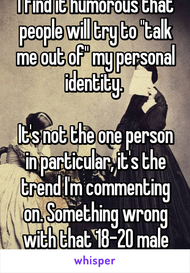 I find it humorous that people will try to "talk me out of" my personal identity. 

It's not the one person in particular, it's the trend I'm commenting on. Something wrong with that 18-20 male group