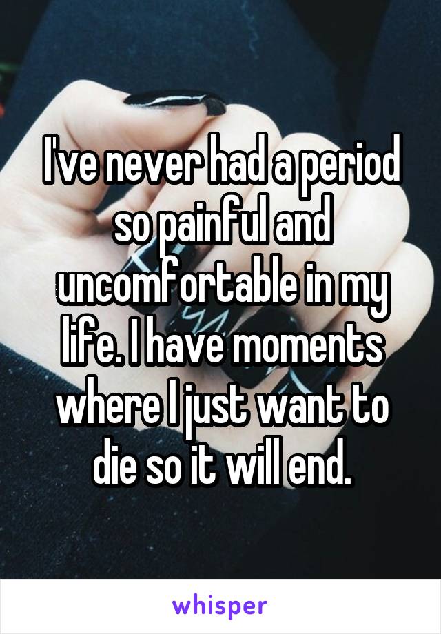 I've never had a period so painful and uncomfortable in my life. I have moments where I just want to die so it will end.