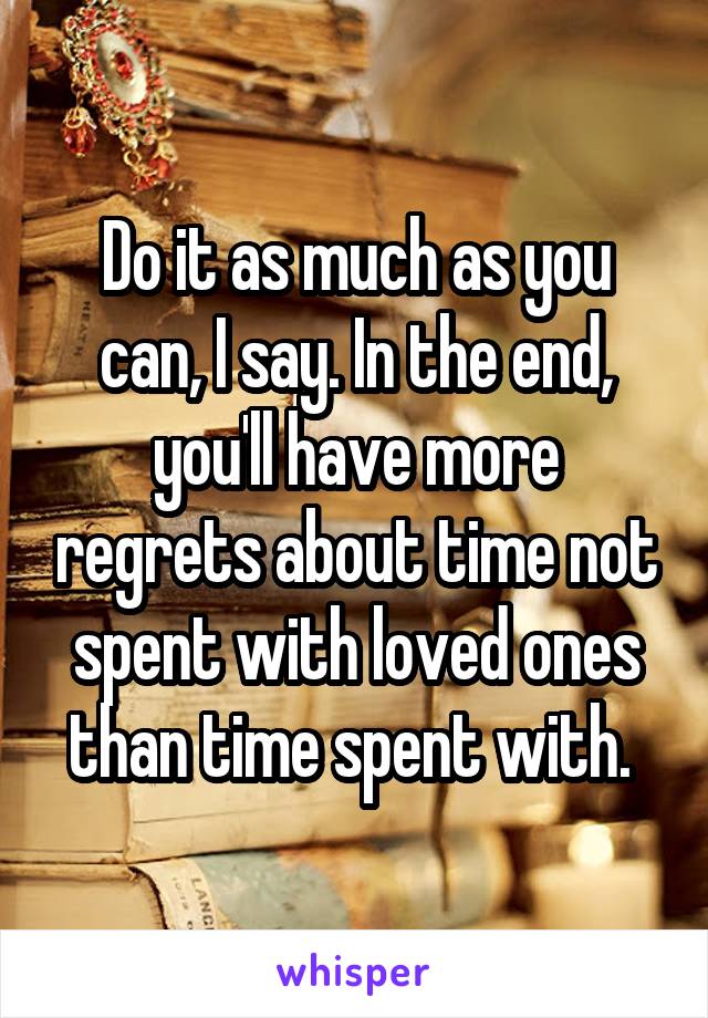 Do it as much as you can, I say. In the end, you'll have more regrets about time not spent with loved ones than time spent with. 