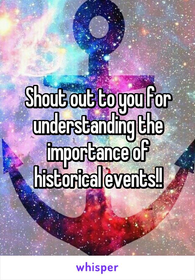Shout out to you for understanding the importance of historical events!!