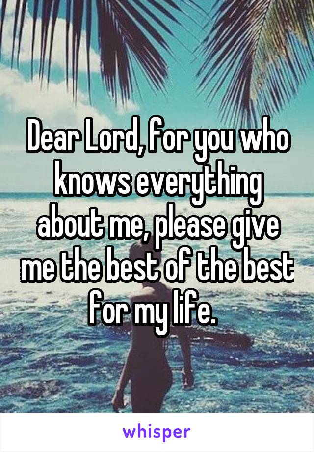 Dear Lord, for you who knows everything about me, please give me the best of the best for my life.  