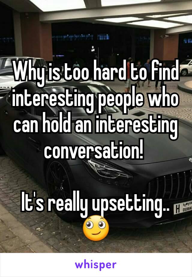 Why is too hard to find interesting people who can hold an interesting conversation! 

It's really upsetting..
🙄