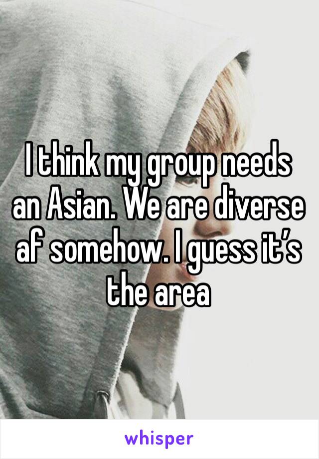 I think my group needs an Asian. We are diverse af somehow. I guess it’s the area 