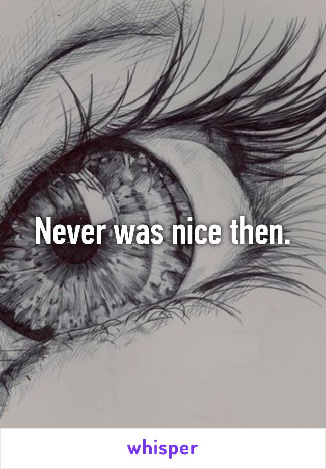 Never was nice then.