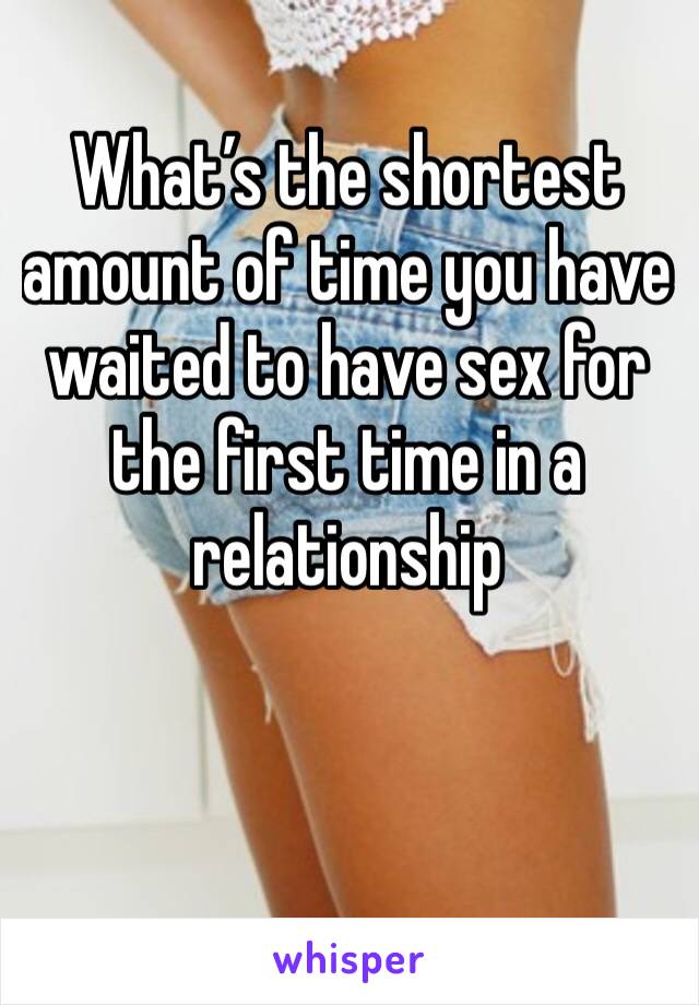 What’s the shortest amount of time you have waited to have sex for the first time in a relationship 