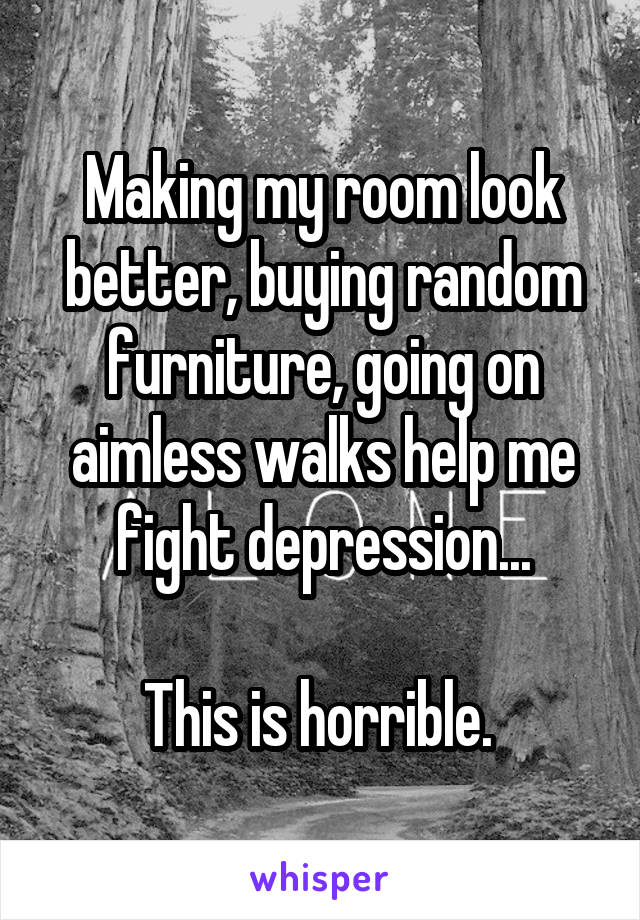 Making my room look better, buying random furniture, going on aimless walks help me fight depression...

This is horrible. 