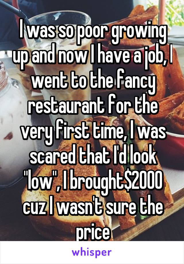 I was so poor growing up and now I have a job, I went to the fancy restaurant for the very first time, I was scared that I'd look "low", I brought$2000 cuz I wasn't sure the price