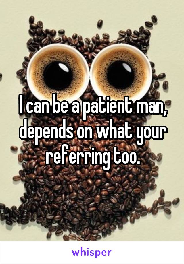 I can be a patient man, depends on what your referring too.